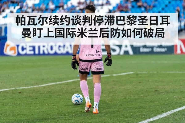 帕瓦尔续约谈判停滞巴黎圣日耳曼盯上国际米兰后防如何破局
