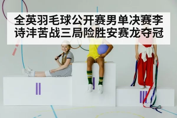 全英羽毛球公开赛男单决赛李诗沣苦战三局险胜安赛龙夺冠