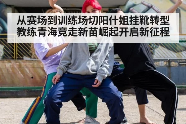 从赛场到训练场切阳什姐挂靴转型教练青海竞走新苗崛起开启新征程
